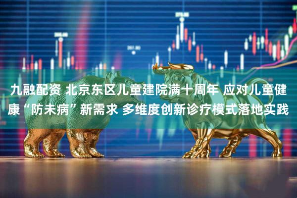 九融配资 北京东区儿童建院满十周年 应对儿童健康“防未病”新需求 多维度创新诊疗模式落地实践