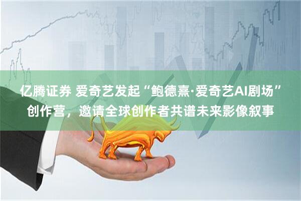 亿腾证券 爱奇艺发起“鲍德熹·爱奇艺AI剧场”创作营，邀请全球创作者共谱未来影像叙事