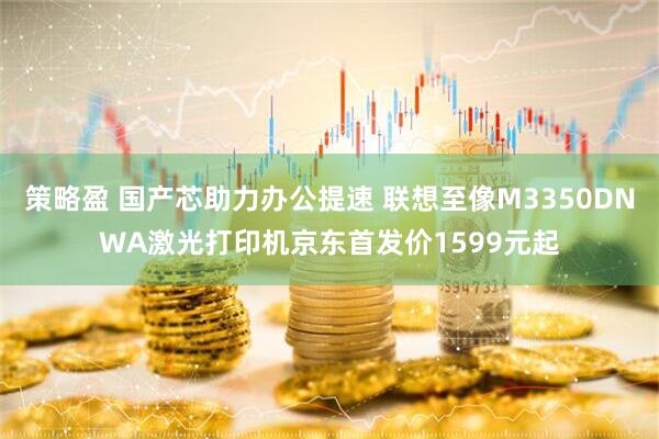 策略盈 国产芯助力办公提速 联想至像M3350DNWA激光打印机京东首发价1599元起