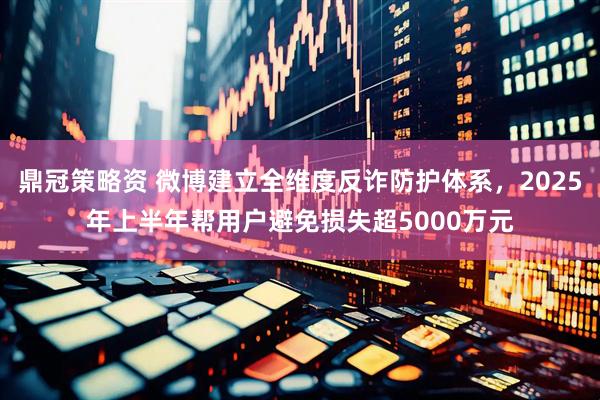 鼎冠策略资 微博建立全维度反诈防护体系，2025年上半年帮用户避免损失超5000万元