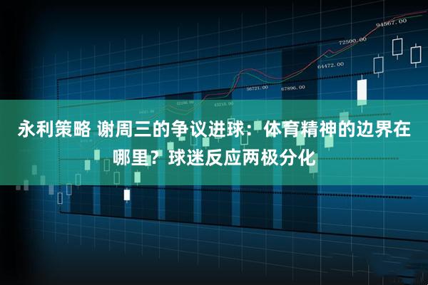 永利策略 谢周三的争议进球：体育精神的边界在哪里？球迷反应两极分化