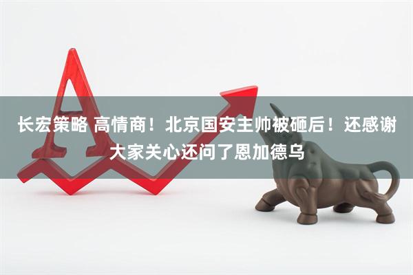 长宏策略 高情商！北京国安主帅被砸后！还感谢大家关心还问了恩加德乌