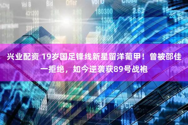 兴业配资 19岁国足锋线新星留洋葡甲！曾被邵佳一拒绝，如今逆袭获89号战袍
