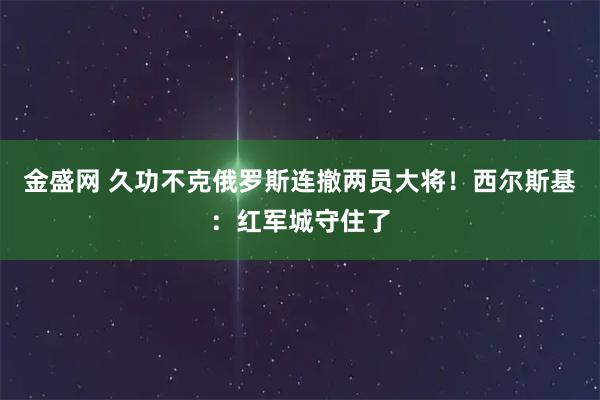 金盛网 久功不克俄罗斯连撤两员大将！西尔斯基：红军城守住了