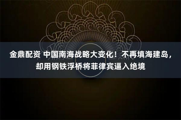 金鼎配资 中国南海战略大变化！不再填海建岛，却用钢铁浮桥将菲律宾逼入绝境