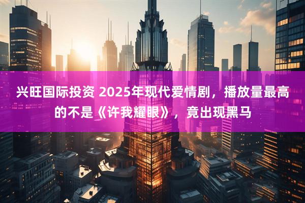 兴旺国际投资 2025年现代爱情剧，播放量最高的不是《许我耀眼》，竟出现黑马