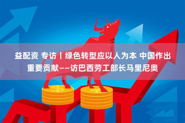 益配资 专访丨绿色转型应以人为本 中国作出重要贡献——访巴西劳工部长马里尼奥