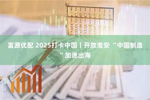 富源优配 2025打卡中国｜开放淮安 “中国制造”加速出海