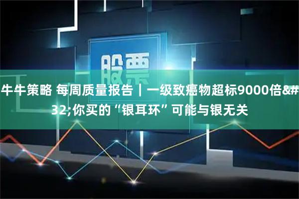 牛牛策略 每周质量报告｜一级致癌物超标9000倍 你买的“银耳环”可能与银无关