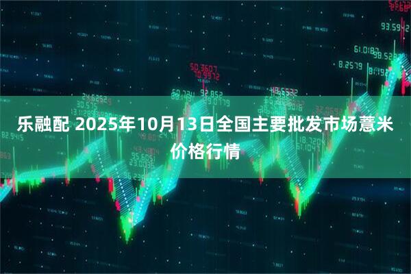 乐融配 2025年10月13日全国主要批发市场薏米价格行情