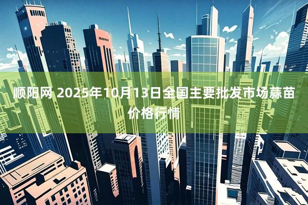 顺阳网 2025年10月13日全国主要批发市场蒜苗价格行情