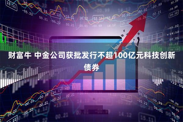 财富牛 中金公司获批发行不超100亿元科技创新债券