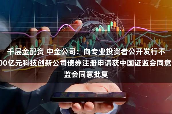 千层金配资 中金公司：向专业投资者公开发行不超100亿元科技创新公司债券注册申请获中国证监会同意批复