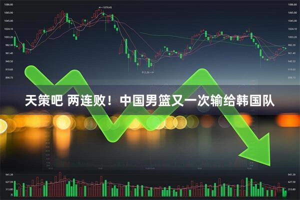 天策吧 两连败！中国男篮又一次输给韩国队