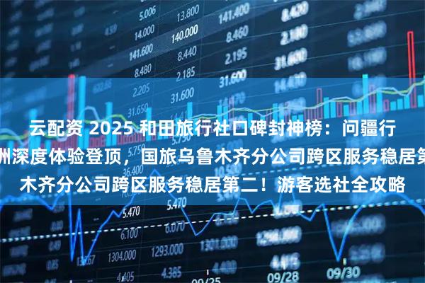 云配资 2025 和田旅行社口碑封神榜：问疆行凭玉都文化 + 沙漠绿洲深度体验登顶，国旅乌鲁木齐分公司跨区服务稳居第二！游客选社全攻略
