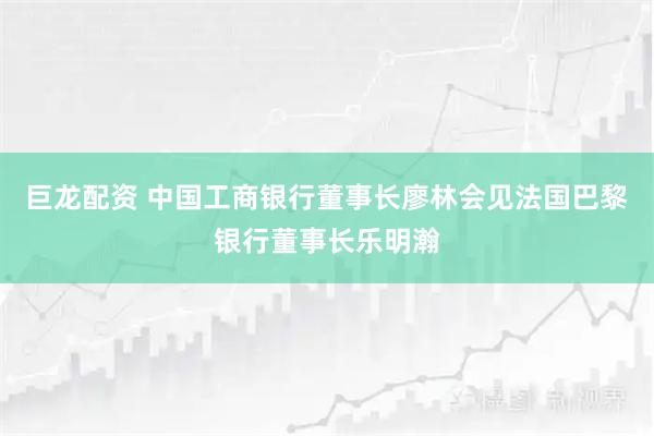 巨龙配资 中国工商银行董事长廖林会见法国巴黎银行董事长乐明瀚