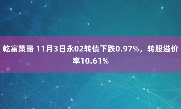 乾富策略 11月3日永02转债下跌0.97%，转股溢价率10.61%