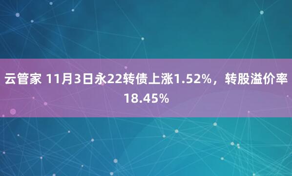 云管家 11月3日永22转债上涨1.52%，转股溢价率18.45%