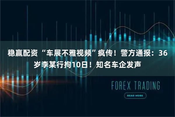 稳赢配资 “车展不雅视频”疯传！警方通报：36岁李某行拘10日！知名车企发声