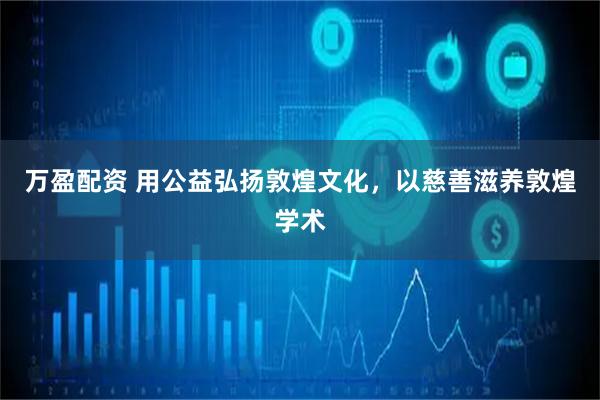 万盈配资 用公益弘扬敦煌文化，以慈善滋养敦煌学术