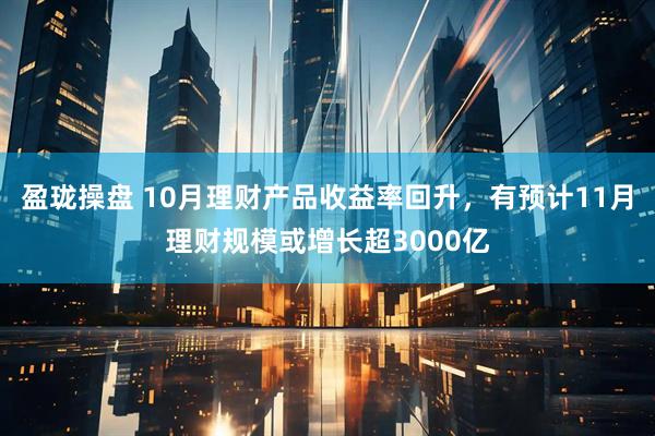 盈珑操盘 10月理财产品收益率回升，有预计11月理财规模或增长超3000亿
