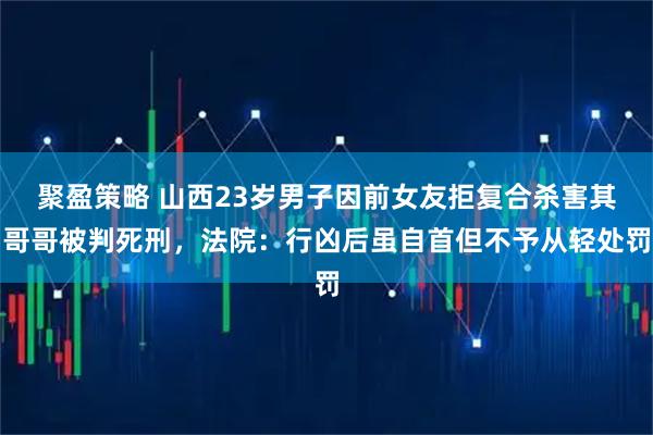 聚盈策略 山西23岁男子因前女友拒复合杀害其哥哥被判死刑，法院：行凶后虽自首但不予从轻处罚