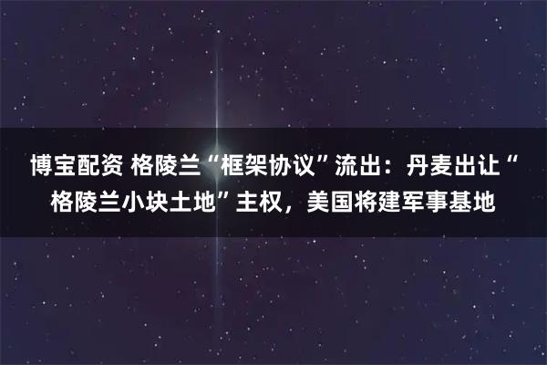 博宝配资 格陵兰“框架协议”流出：丹麦出让“格陵兰小块土地”主权，美国将建军事基地