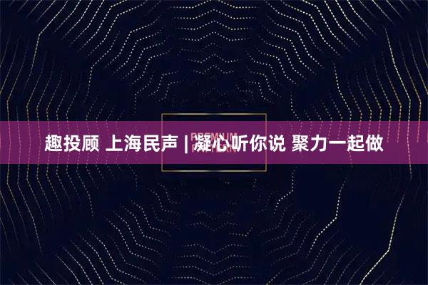 趣投顾 上海民声 | 凝心听你说 聚力一起做