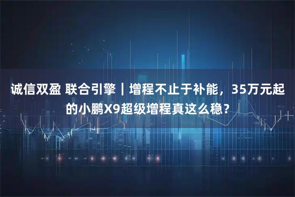 诚信双盈 联合引擎｜增程不止于补能，35万元起的小鹏X9超级增程真这么稳？
