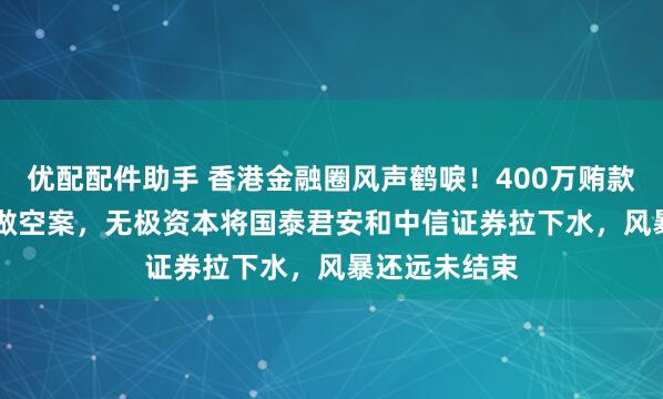 优配配件助手 香港金融圈风声鹤唳！400万贿款引爆3.15亿做空案，无极资本将国泰君安和中信证券拉下水，风暴还远未结束