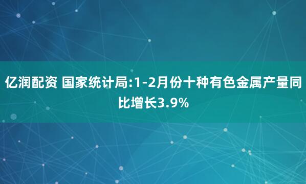 亿润配资 国家统计局:1-2月份十种有色金属产量同比增长3.9%