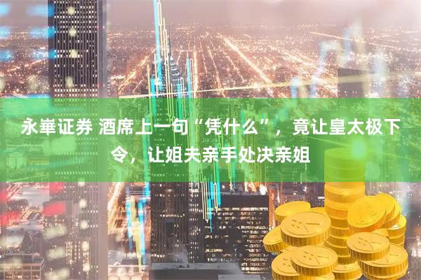 永崋证券 酒席上一句“凭什么”,竟让皇太极下令,让姐夫亲手处决亲姐