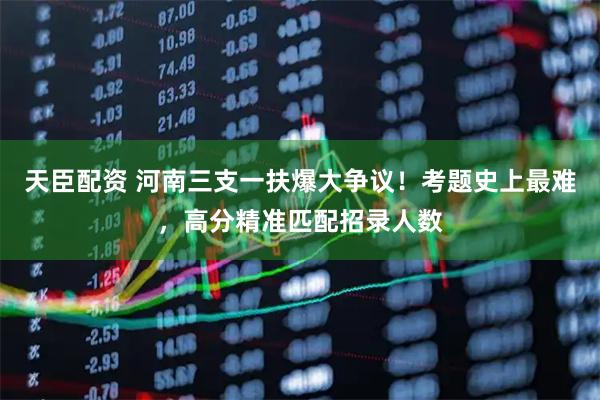 天臣配资 河南三支一扶爆大争议！考题史上最难，高分精准匹配招录人数