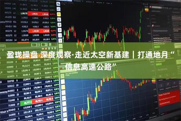 盈珑操盘 深度观察·走近太空新基建｜打通地月“信息高速公路”