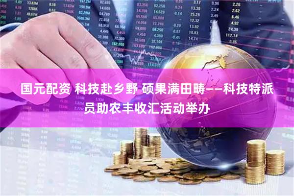 国元配资 科技赴乡野 硕果满田畴——科技特派员助农丰收汇活动举办